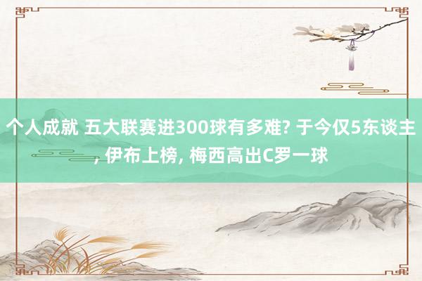 个人成就 五大联赛进300球有多难? 于今仅5东谈主, 伊布上榜, 梅西高出C罗一球