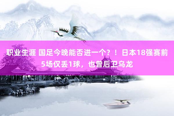 职业生涯 国足今晚能否进一个？！日本18强赛前5场仅丢1球，也曾后卫乌龙