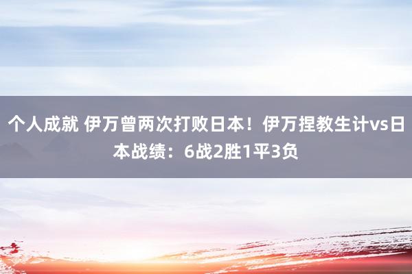 个人成就 伊万曾两次打败日本！伊万捏教生计vs日本战绩：6战2胜1平3负