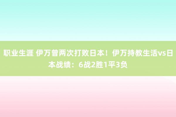 职业生涯 伊万曾两次打败日本！伊万持教生活vs日本战绩：6战2胜1平3负