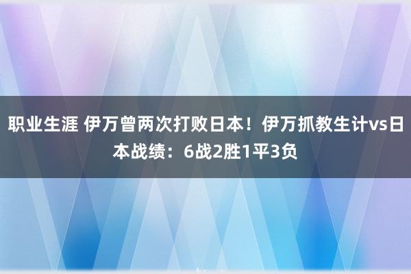 职业生涯 伊万曾两次打败日本！伊万抓教生计vs日本战绩：6战2胜1平3负