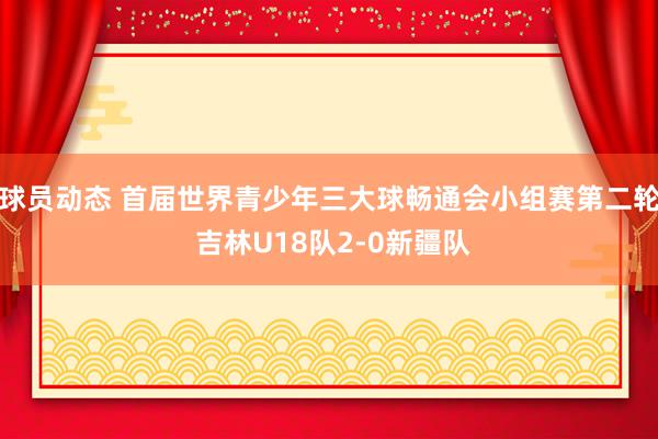 球员动态 首届世界青少年三大球畅通会小组赛第二轮 吉林U18队2-0新疆队