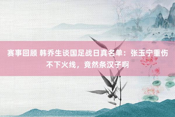 赛事回顾 韩乔生谈国足战日真名单：张玉宁重伤不下火线，竟然条汉子啊