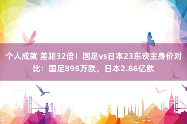 个人成就 差距32倍！国足vs日本23东谈主身价对比：国足895万欧，日本2.86亿欧