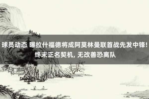 球员动态 曝拉什福德将成阿莫林曼联首战先发中锋! 终末正名契机, 无改善恐离队