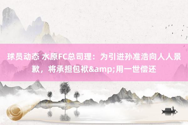 球员动态 水原FC总司理：为引进孙准浩向人人景歉，将承担包袱&用一世偿还