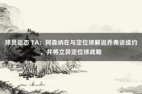 球员动态 TA：阿森纳在与定位球解说乔弗谈续约，并将立异定位球战略