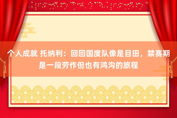 个人成就 托纳利：回回国度队像是目田，禁赛期是一段劳作但也有鸿沟的旅程