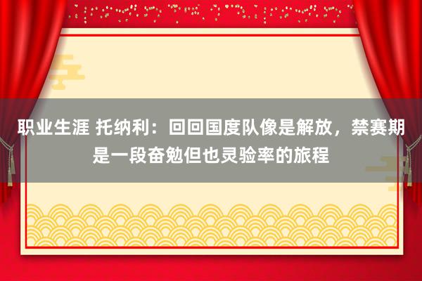 职业生涯 托纳利：回回国度队像是解放，禁赛期是一段奋勉但也灵验率的旅程