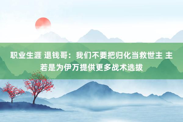 职业生涯 退钱哥：我们不要把归化当救世主 主若是为伊万提供更多战术选拔