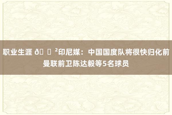 职业生涯 😲印尼媒：中国国度队将很快归化前曼联前卫陈达毅等5名球员