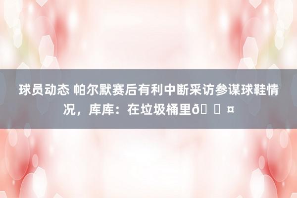 球员动态 帕尔默赛后有利中断采访参谋球鞋情况，库库：在垃圾桶里😤