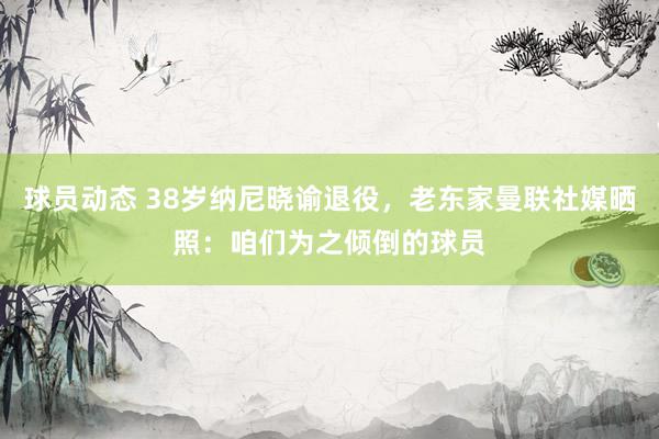 球员动态 38岁纳尼晓谕退役，老东家曼联社媒晒照：咱们为之倾倒的球员