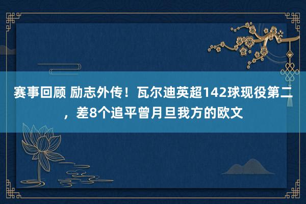 赛事回顾 励志外传！瓦尔迪英超142球现役第二，差8个追平曾月旦我方的欧文