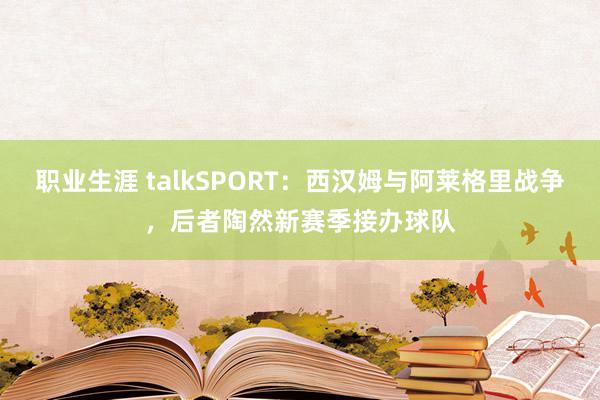 职业生涯 talkSPORT：西汉姆与阿莱格里战争，后者陶然新赛季接办球队