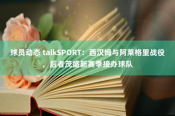 球员动态 talkSPORT：西汉姆与阿莱格里战役，后者茂盛新赛季接办球队