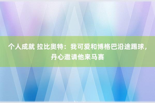 个人成就 拉比奥特：我可爱和博格巴沿途踢球，丹心邀请他来马赛