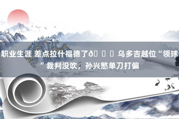 职业生涯 差点拉什福德了😅乌多吉越位“领球”裁判没吹，孙兴慜单刀打偏