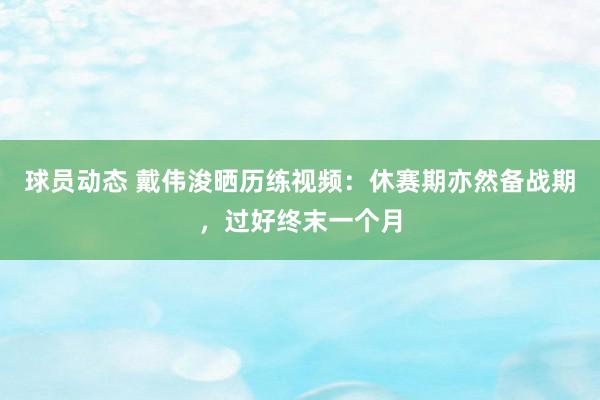 球员动态 戴伟浚晒历练视频：休赛期亦然备战期，过好终末一个月