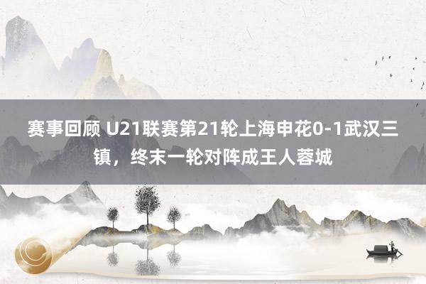 赛事回顾 U21联赛第21轮上海申花0-1武汉三镇，终末一轮对阵成王人蓉城