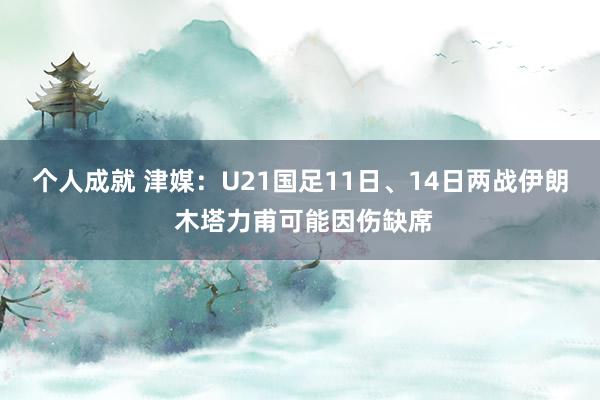 个人成就 津媒：U21国足11日、14日两战伊朗 木塔力甫可能因伤缺席