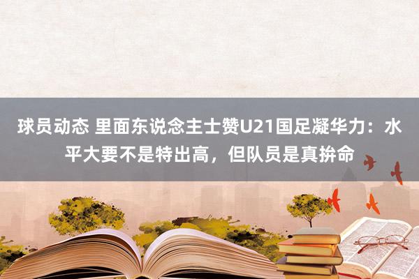 球员动态 里面东说念主士赞U21国足凝华力：水平大要不是特出高，但队员是真拚命