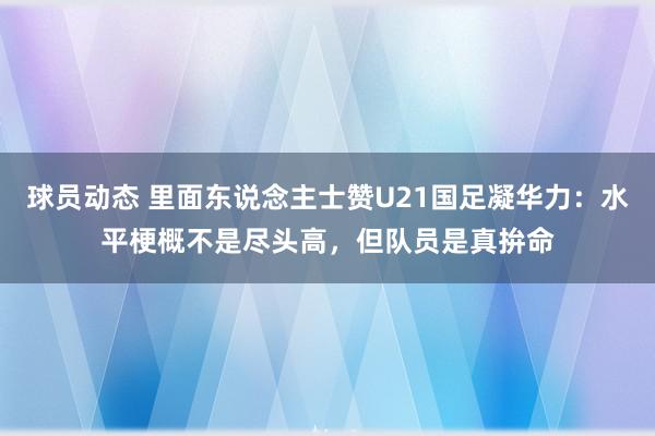 球员动态 里面东说念主士赞U21国足凝华力：水平梗概不是尽头高，但队员是真拚命