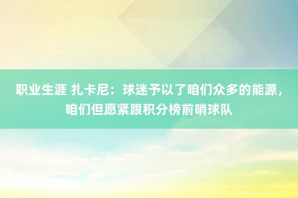 职业生涯 扎卡尼：球迷予以了咱们众多的能源，咱们但愿紧跟积分榜前哨球队