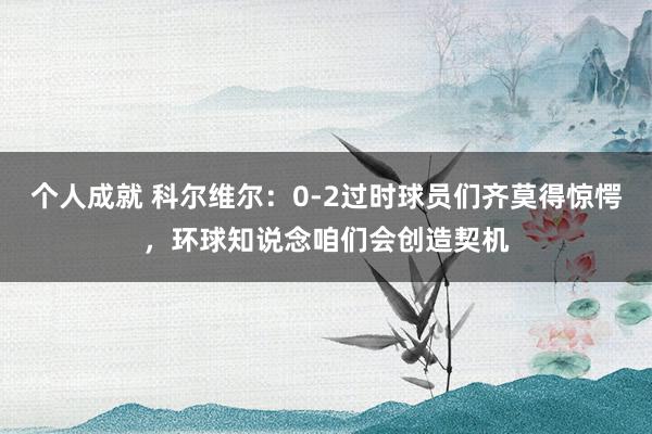 个人成就 科尔维尔：0-2过时球员们齐莫得惊愕，环球知说念咱们会创造契机