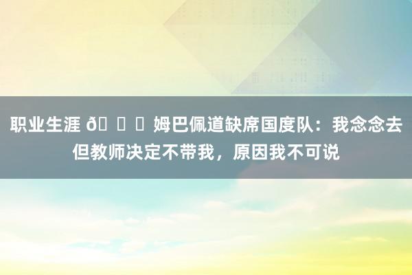 职业生涯 👀姆巴佩道缺席国度队：我念念去但教师决定不带我，原因我不可说