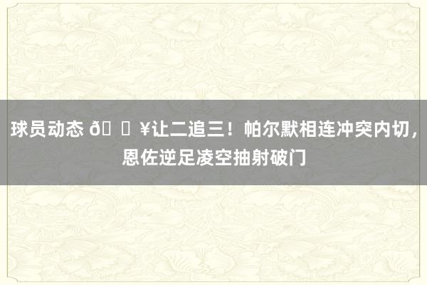 球员动态 💥让二追三！帕尔默相连冲突内切，恩佐逆足凌空抽射破门