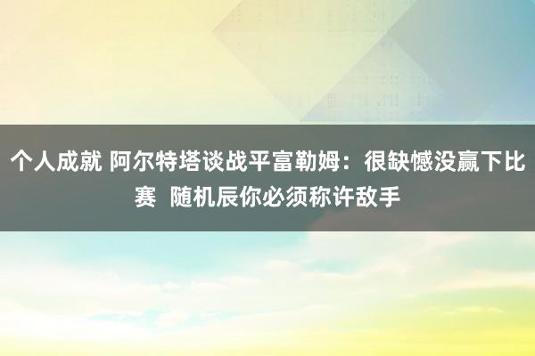 个人成就 阿尔特塔谈战平富勒姆：很缺憾没赢下比赛  随机辰你必须称许敌手