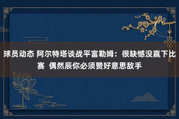 球员动态 阿尔特塔谈战平富勒姆：很缺憾没赢下比赛  偶然辰你必须赞好意思敌手