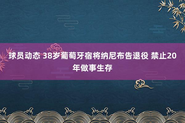 球员动态 38岁葡萄牙宿将纳尼布告退役 禁止20年做事生存