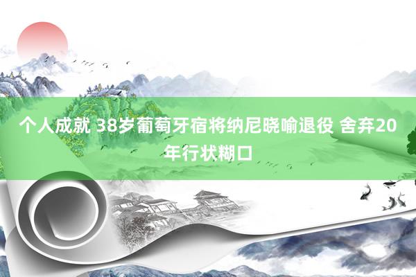 个人成就 38岁葡萄牙宿将纳尼晓喻退役 舍弃20年行状糊口