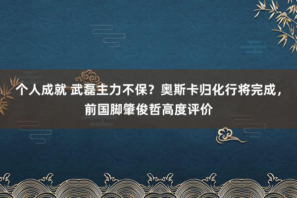 个人成就 武磊主力不保？奥斯卡归化行将完成，前国脚肇俊哲高度评价