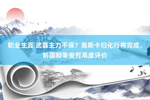 职业生涯 武磊主力不保？奥斯卡归化行将完成，前国脚肇俊哲高度评价