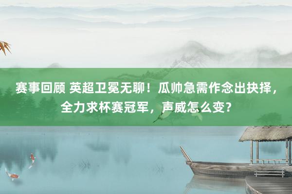 赛事回顾 英超卫冕无聊！瓜帅急需作念出抉择，全力求杯赛冠军，声威怎么变？