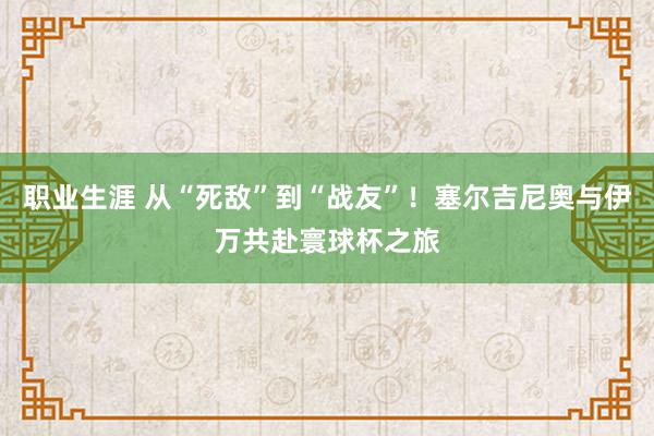 职业生涯 从“死敌”到“战友”！塞尔吉尼奥与伊万共赴寰球杯之旅