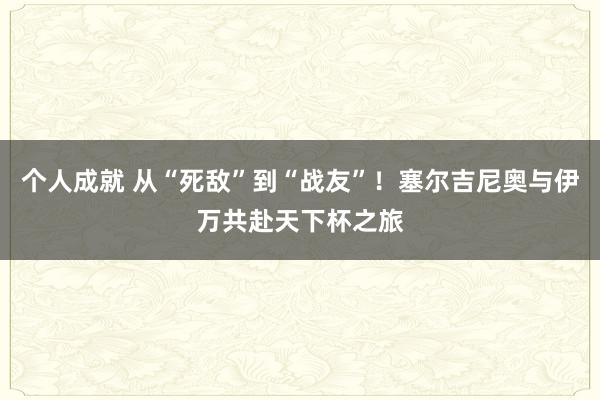 个人成就 从“死敌”到“战友”！塞尔吉尼奥与伊万共赴天下杯之旅