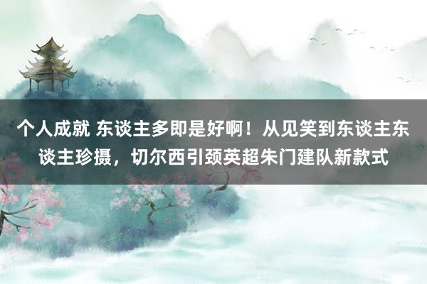 个人成就 东谈主多即是好啊！从见笑到东谈主东谈主珍摄，切尔西引颈英超朱门建队新款式