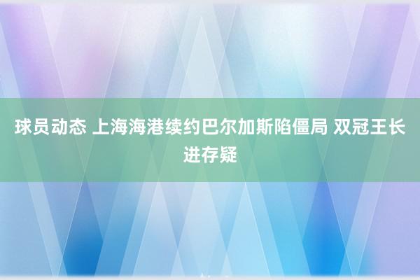 球员动态 上海海港续约巴尔加斯陷僵局 双冠王长进存疑