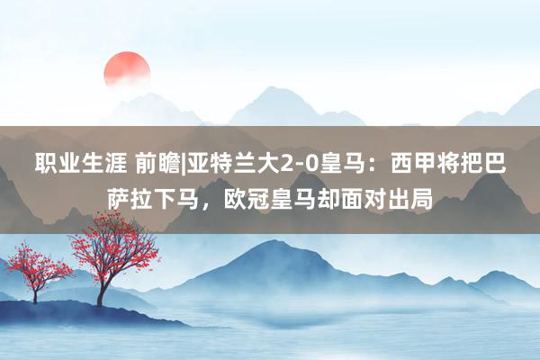 职业生涯 前瞻|亚特兰大2-0皇马：西甲将把巴萨拉下马，欧冠皇马却面对出局