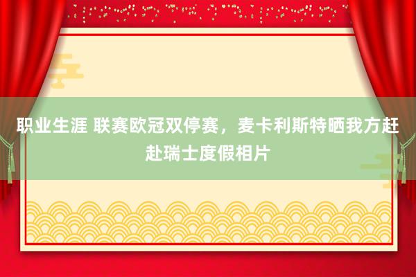 职业生涯 联赛欧冠双停赛，麦卡利斯特晒我方赶赴瑞士度假相片