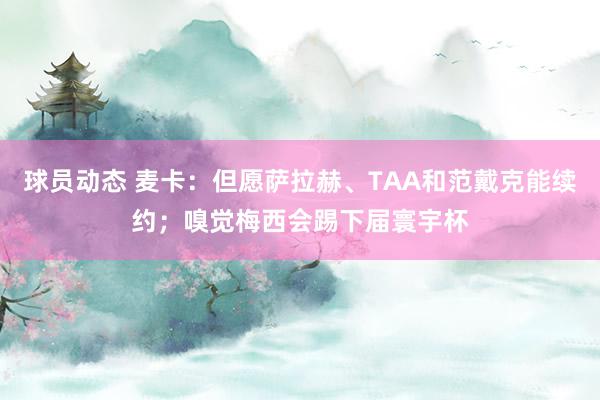 球员动态 麦卡：但愿萨拉赫、TAA和范戴克能续约；嗅觉梅西会踢下届寰宇杯